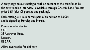 A sixty page colour catalogue with an account of the crucifixion by the artist and an interview is available through Crucifix Lane Projects priced £5 (plus £1 postage and packing).  Each catalogue is numbered (part of an edition of 1,000) and is signed by Horsley and Morris.   Please send order to CLP, 39 Aberavon Road, London. E3 5AR. Allow two weeks for delivery.